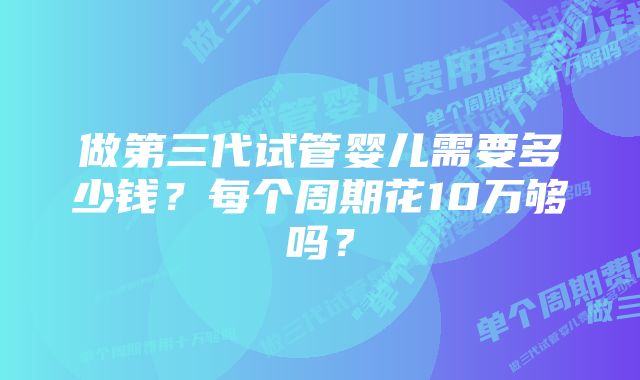 做第三代试管婴儿需要多少钱？每个周期花10万够吗？