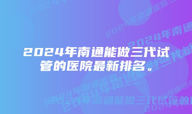 2024年南通能做三代试管的医院最新排名。