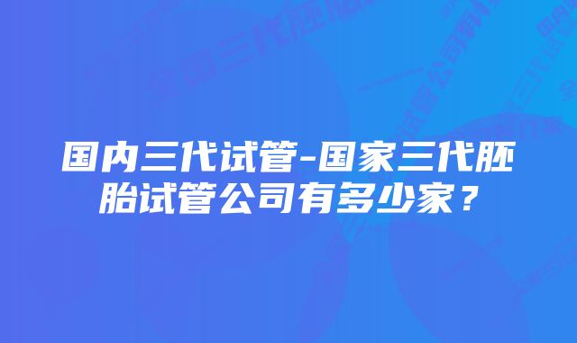 国内三代试管-国家三代胚胎试管公司有多少家？