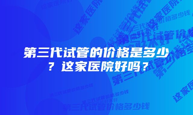 第三代试管的价格是多少？这家医院好吗？