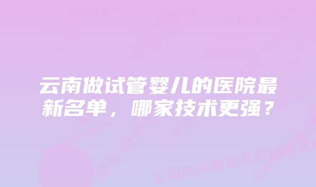 云南做试管婴儿的医院最新名单，哪家技术更强？