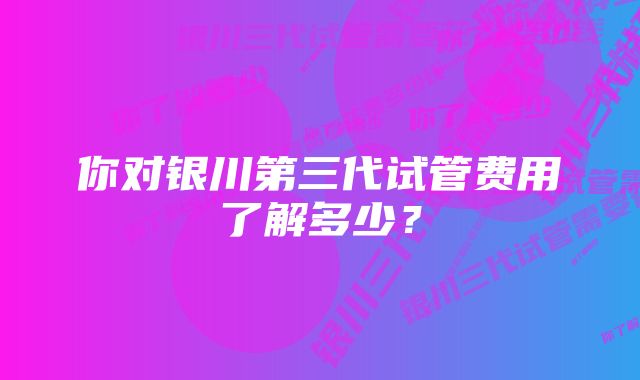 你对银川第三代试管费用了解多少？