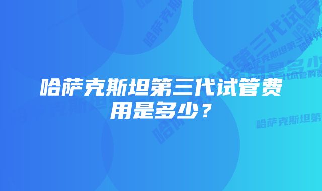 哈萨克斯坦第三代试管费用是多少？