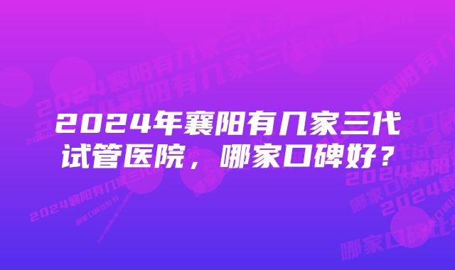 2024年襄阳有几家三代试管医院，哪家口碑好？