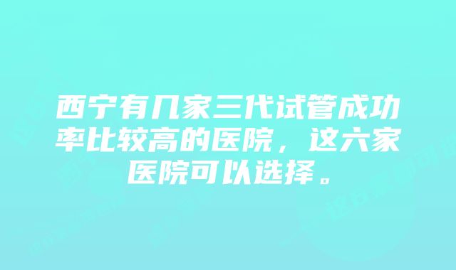 西宁有几家三代试管成功率比较高的医院，这六家医院可以选择。