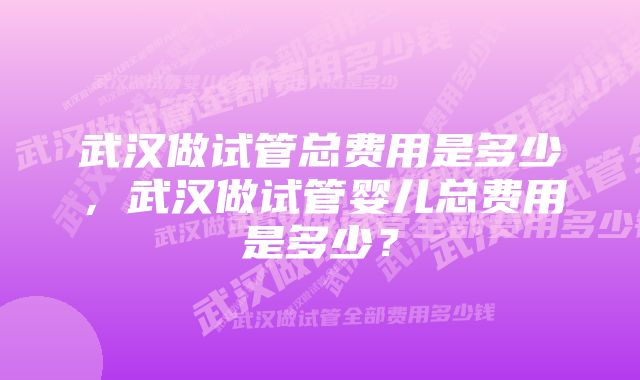 武汉做试管总费用是多少，武汉做试管婴儿总费用是多少？