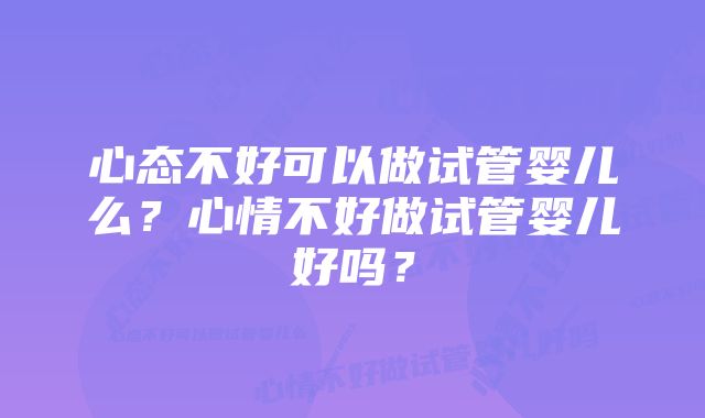 心态不好可以做试管婴儿么？心情不好做试管婴儿好吗？