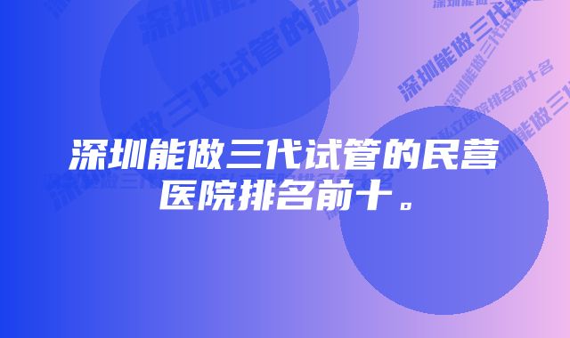 深圳能做三代试管的民营医院排名前十。