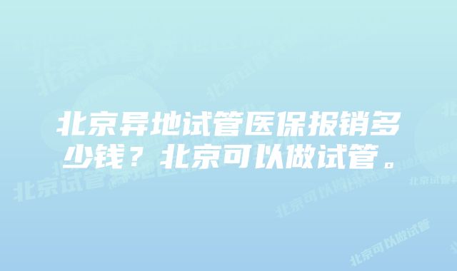 北京异地试管医保报销多少钱？北京可以做试管。