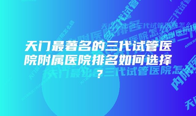 天门最著名的三代试管医院附属医院排名如何选择？