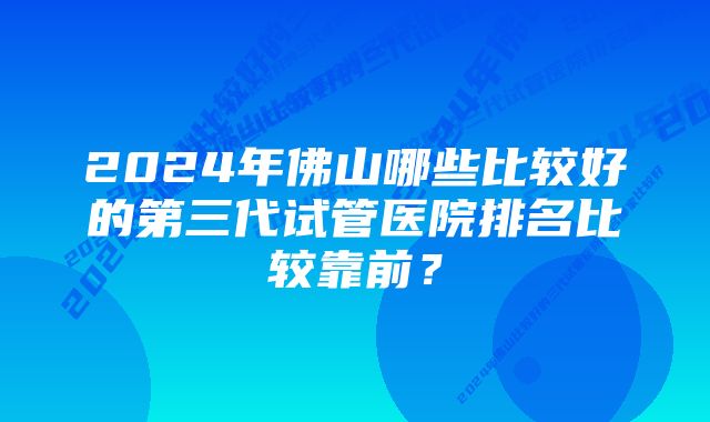 2024年佛山哪些比较好的第三代试管医院排名比较靠前？