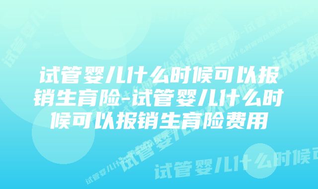 试管婴儿什么时候可以报销生育险-试管婴儿什么时候可以报销生育险费用