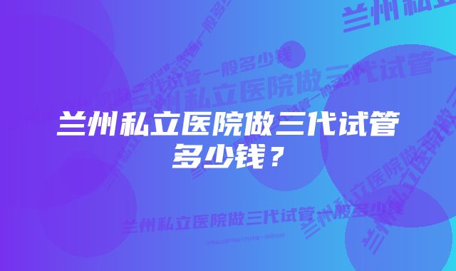 兰州私立医院做三代试管多少钱？