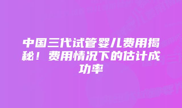 中国三代试管婴儿费用揭秘！费用情况下的估计成功率