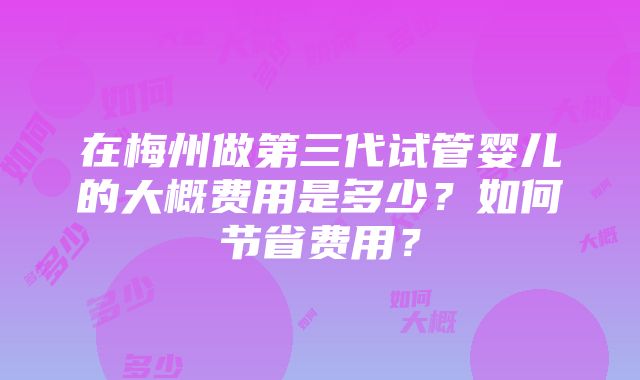 在梅州做第三代试管婴儿的大概费用是多少？如何节省费用？