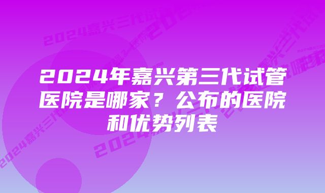 2024年嘉兴第三代试管医院是哪家？公布的医院和优势列表