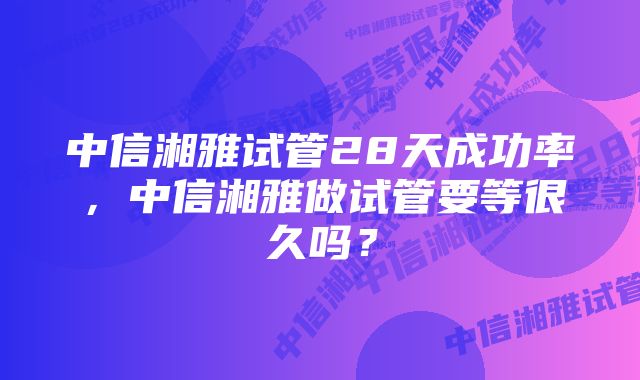 中信湘雅试管28天成功率，中信湘雅做试管要等很久吗？