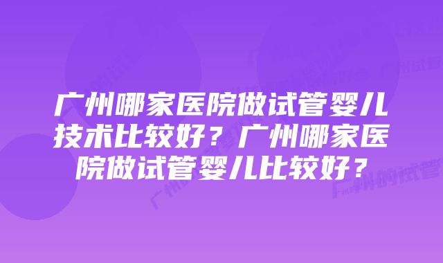 广州哪家医院做试管婴儿技术比较好？广州哪家医院做试管婴儿比较好？