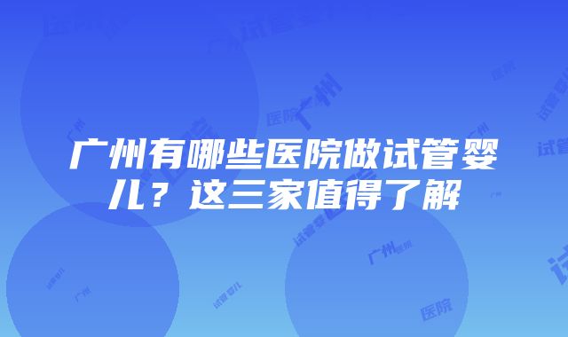 广州有哪些医院做试管婴儿？这三家值得了解