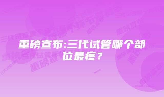 重磅宣布:三代试管哪个部位最疼？