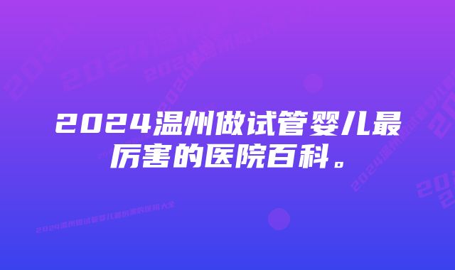 2024温州做试管婴儿最厉害的医院百科。