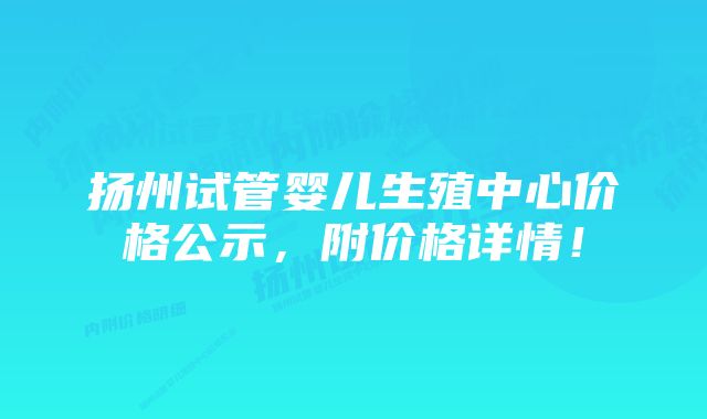 扬州试管婴儿生殖中心价格公示，附价格详情！