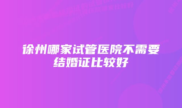 徐州哪家试管医院不需要结婚证比较好