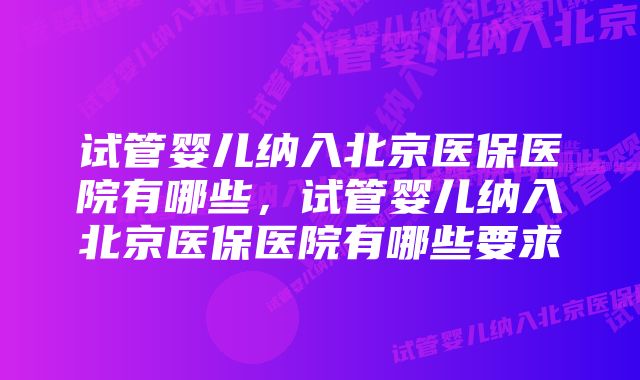 试管婴儿纳入北京医保医院有哪些，试管婴儿纳入北京医保医院有哪些要求