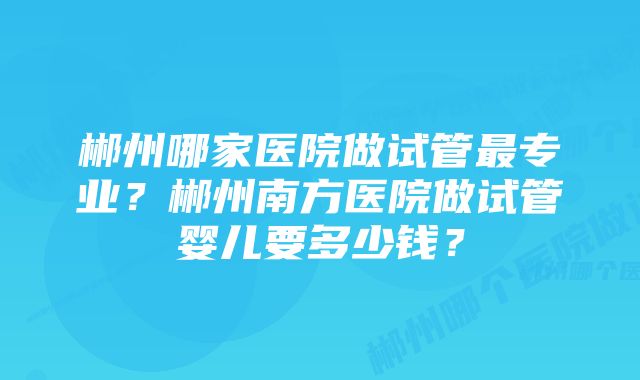 郴州哪家医院做试管最专业？郴州南方医院做试管婴儿要多少钱？