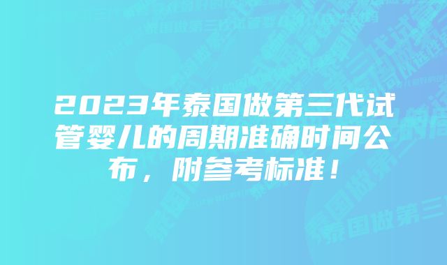 2023年泰国做第三代试管婴儿的周期准确时间公布，附参考标准！