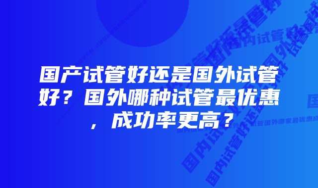 国产试管好还是国外试管好？国外哪种试管最优惠，成功率更高？