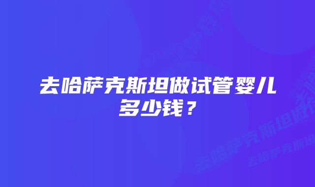 去哈萨克斯坦做试管婴儿多少钱？