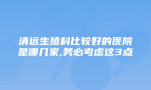 清远生殖科比较好的医院是哪几家,务必考虑这3点