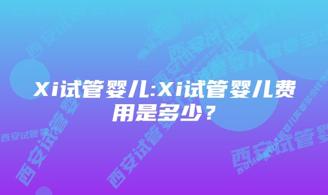 Xi试管婴儿:Xi试管婴儿费用是多少？