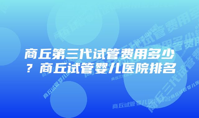 商丘第三代试管费用多少？商丘试管婴儿医院排名