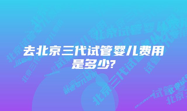 去北京三代试管婴儿费用是多少?