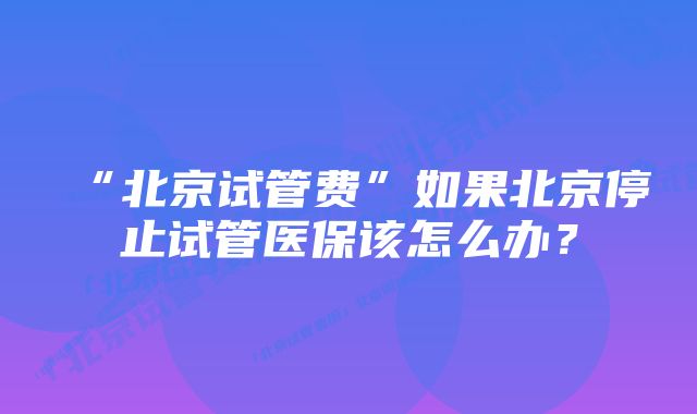 “北京试管费”如果北京停止试管医保该怎么办？