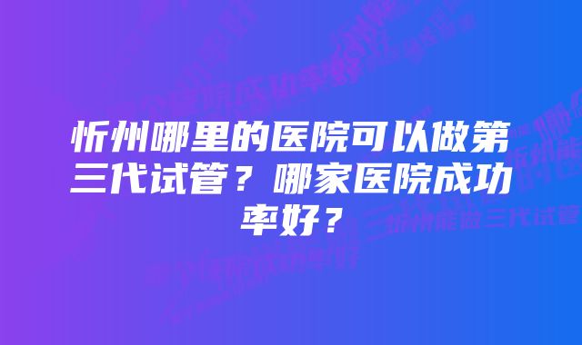 忻州哪里的医院可以做第三代试管？哪家医院成功率好？