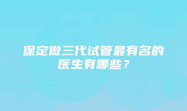 保定做三代试管最有名的医生有哪些？