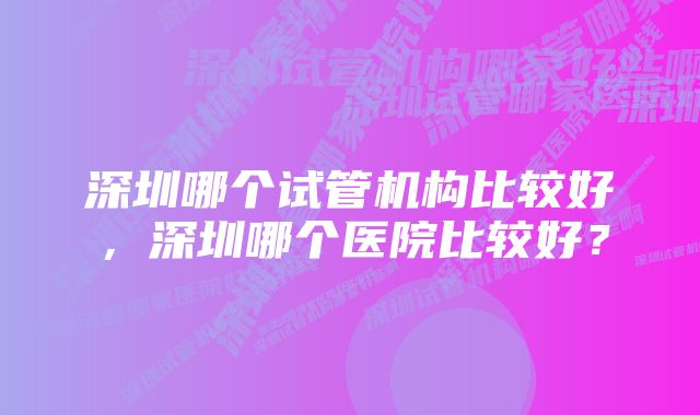 深圳哪个试管机构比较好，深圳哪个医院比较好？