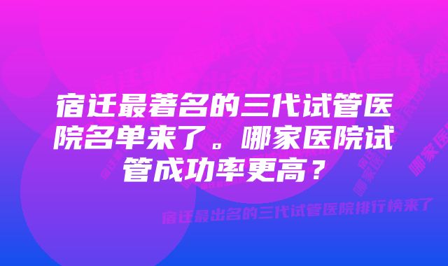 宿迁最著名的三代试管医院名单来了。哪家医院试管成功率更高？