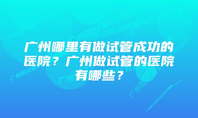 广州哪里有做试管成功的医院？广州做试管的医院有哪些？