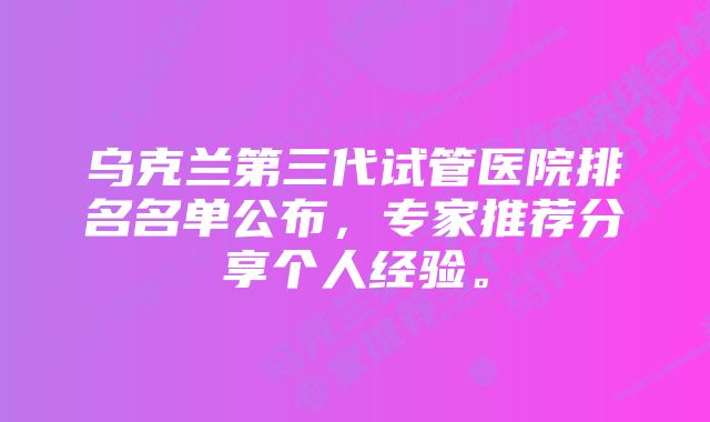 乌克兰第三代试管医院排名名单公布，专家推荐分享个人经验。