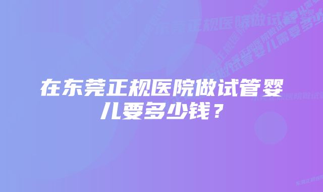 在东莞正规医院做试管婴儿要多少钱？