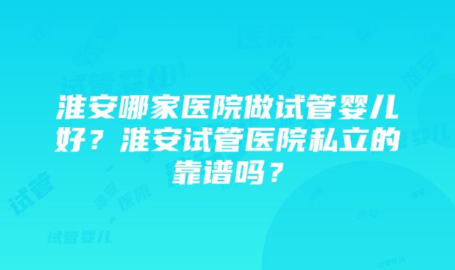 淮安哪家医院做试管婴儿好？淮安试管医院私立的靠谱吗？