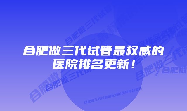 合肥做三代试管最权威的医院排名更新！