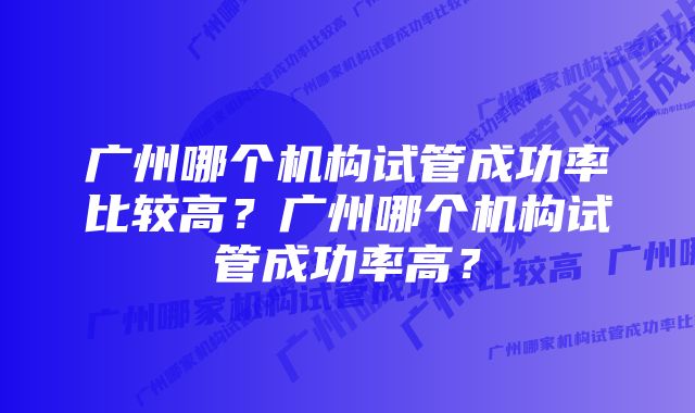 广州哪个机构试管成功率比较高？广州哪个机构试管成功率高？