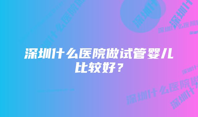 深圳什么医院做试管婴儿比较好？