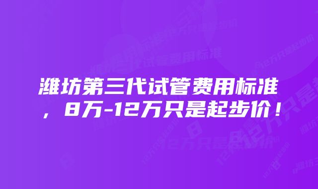 潍坊第三代试管费用标准，8万-12万只是起步价！