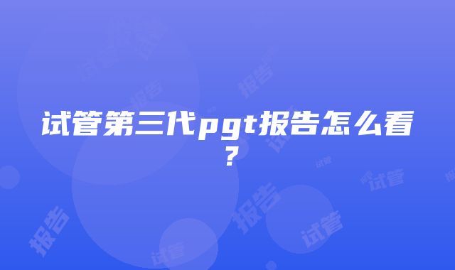 试管第三代pgt报告怎么看？